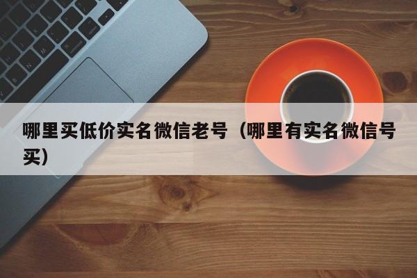 哪里买低价实名微信老号（哪里有实名微信号买）