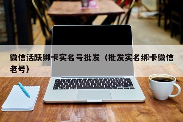 微信活跃绑卡实名号批发(批发实名绑卡微信老号)