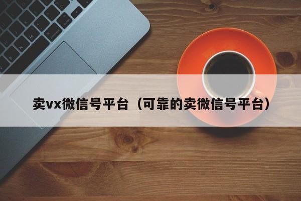 卖vx微信号平台（可靠的卖微信号平台）