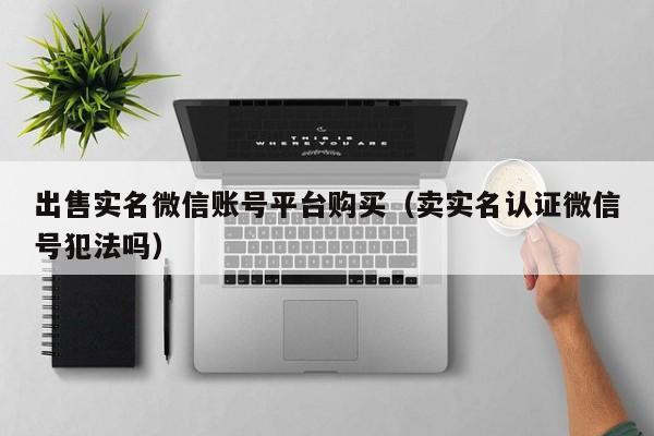 出售实名微信账号平台购买（卖实名认证微信号犯法吗）