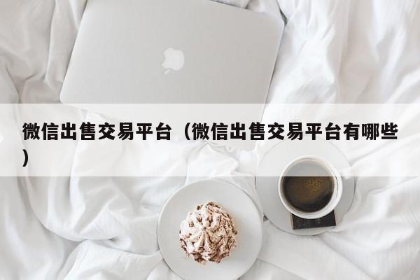 微信出售交易平台(微信出售交易平台有哪些)