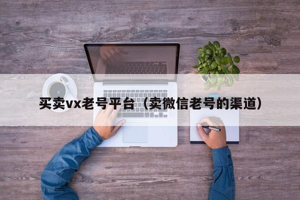买卖vx老号平台（卖微信老号的渠道）