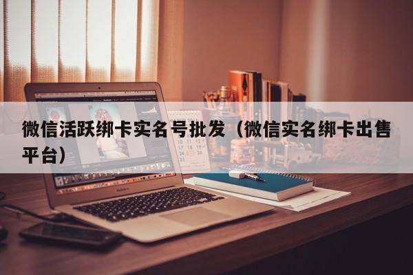 微信活跃绑卡实名号批发（微信实名绑卡出售平台）