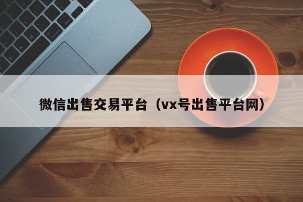 微信出售交易平台（vx号出售平台网）