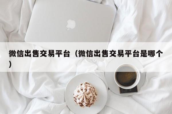微信出售交易平台(微信出售交易平台是哪个)