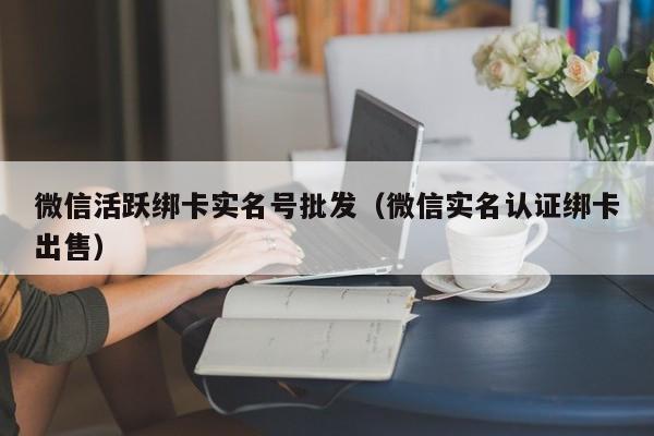 微信活跃绑卡实名号批发（微信实名认证绑卡出售）